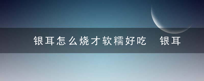 银耳怎么烧才软糯好吃 银耳如何烧才软糯好吃